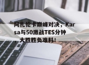 壹号娱乐-阿扎伦卡巅峰对决，Karsa与50激战TES分钟，大胜胜负难料！的简单介绍
